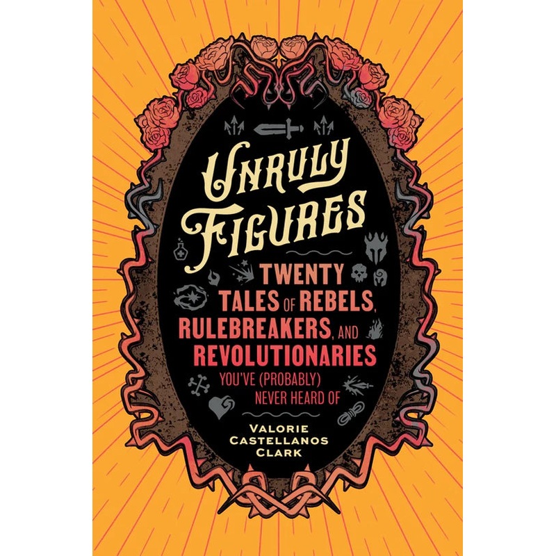 UNRULY FIGURES: TWENTY TALES OF REBELS, RULEBREAKERS, AND REVOLUTIONARIES BY VALERIE CASTELLANOS CLARK